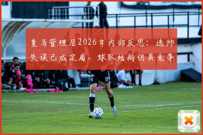 皇马管理层2026年内部反思:选帅失误已成定局,球队结构仍具竞争力