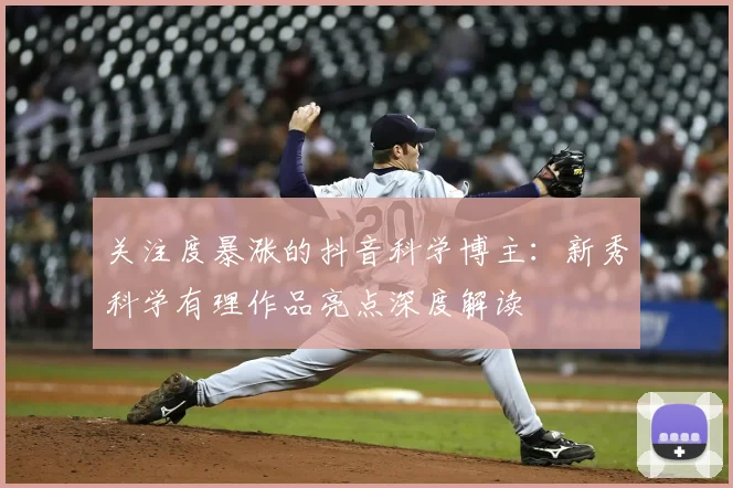 关注度暴涨的抖音科学博主：新秀科学有理作品亮点深度解读