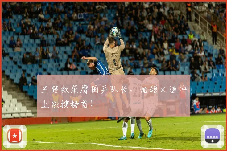 王楚钦荣膺国乒队长，话题火速冲上热搜榜首！