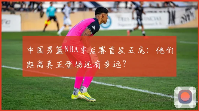 中国男篮NBA季后赛首发五虎：他们距离真正登场还有多远？