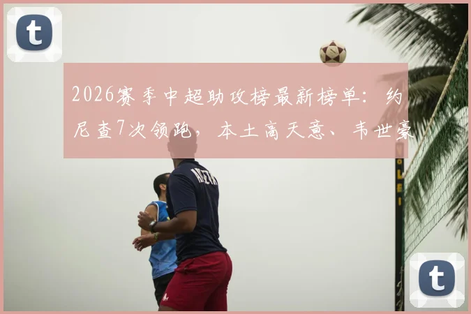 2026赛季中超助攻榜最新榜单:约尼查7次领跑,本土高天意、韦世豪谁更强?附带历届助攻王数据回顾