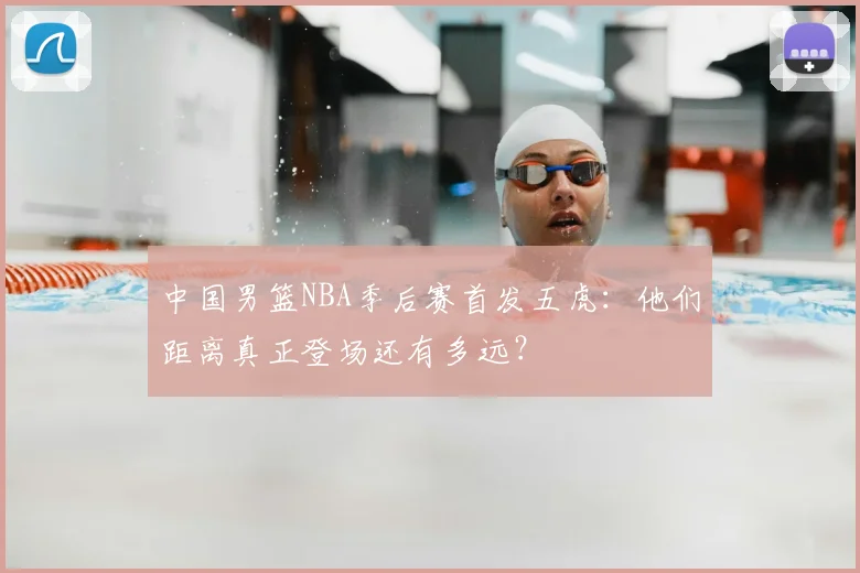 中国男篮NBA季后赛首发五虎:他们距离真正登场还有多远?