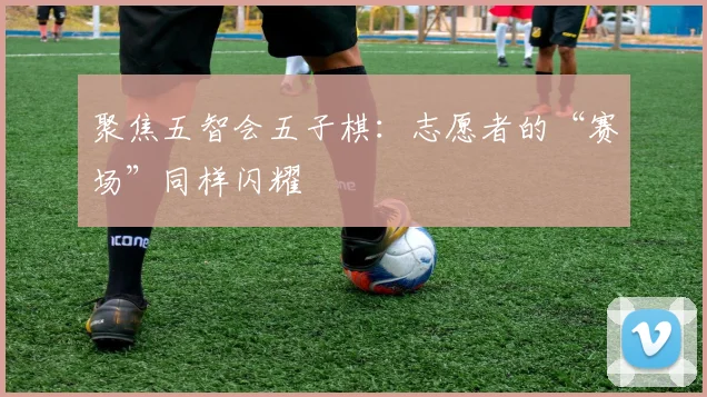 聚焦五智会五子棋：志愿者的“赛场”同样闪耀