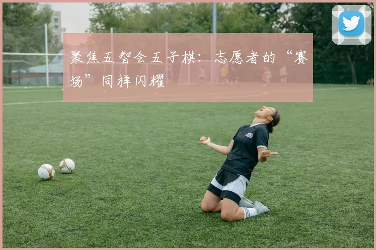 聚焦五智会五子棋:志愿者的“赛场”同样闪耀