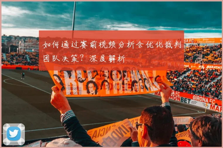 如何通过赛前视频分析会优化裁判团队决策?深度解析