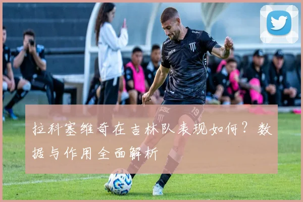 拉科塞维奇在吉林队表现如何?数据与作用全面解析