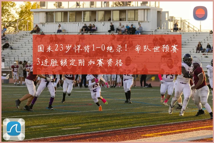 国米23岁悍将1-0绝杀!率队世预赛3连胜锁定附加赛资格