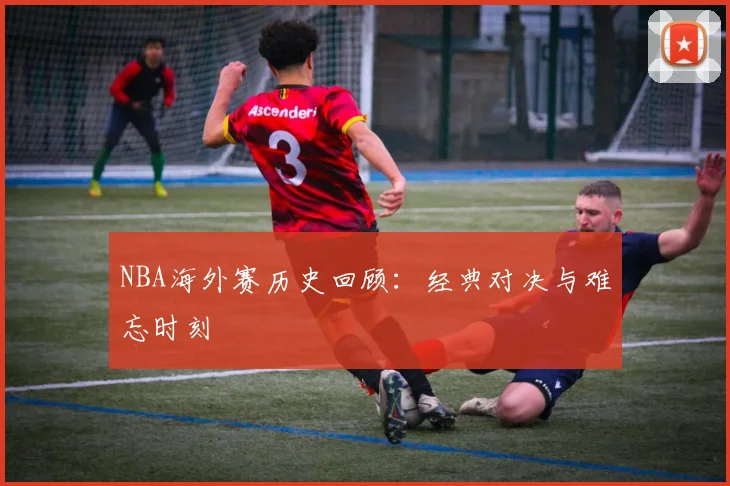 NBA海外赛历史回顾：经典对决与难忘时刻