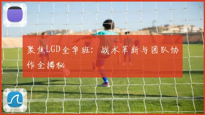 聚焦LGD全华班：战术革新与团队协作全揭秘