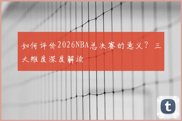 如何评价2026NBA总决赛的意义？三大维度深度解读